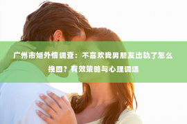 广州市婚外情调查：不喜欢我男朋友出轨了怎么挽回？有效策略与心理调适