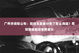 广州市侦探公司：前任女友要分手了怎么挽回？有效策略助你重燃爱火