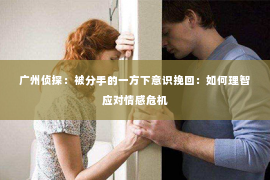 广州侦探：被分手的一方下意识挽回：如何理智应对情感危机