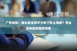 广州侦探：跟女朋友知乎分手了怎么挽回？专业指导助你重拾爱情
