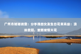 广州市婚姻调查：分手挽回女友生日花束高级：浪漫救赎，重燃爱情火花