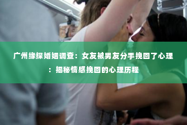 广州缘探婚姻调查：女友被男友分手挽回了心理：揭秘情感挽回的心理历程