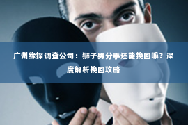 广州缘探调查公司：狮子男分手还能挽回嘛？深度解析挽回攻略