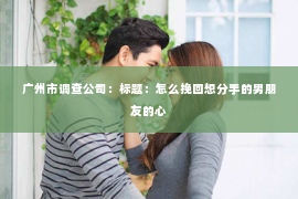 广州市调查公司：标题：怎么挽回想分手的男朋友的心