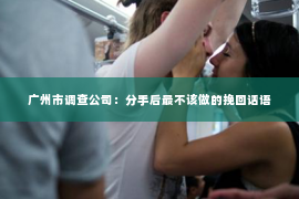 广州市调查公司：分手后最不该做的挽回话语