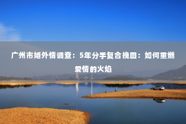 广州市婚外情调查：5年分手复合挽回：如何重燃爱情的火焰