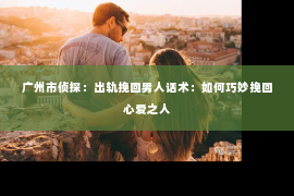 广州市侦探：出轨挽回男人话术：如何巧妙挽回心爱之人