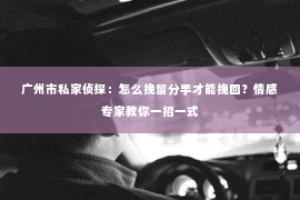 广州市私家侦探：怎么挽留分手才能挽回？情感专家教你一招一式