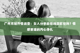 广州市婚外情调查：女人分手后想挽回前任吗？情感重建的内心挣扎