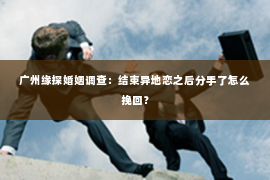 广州缘探婚姻调查：结束异地恋之后分手了怎么挽回？