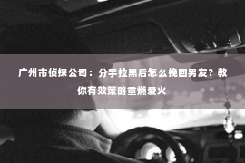 广州市侦探公司：分手拉黑后怎么挽回男友？教你有效策略重燃爱火