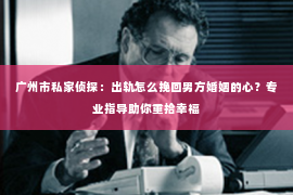 广州市私家侦探：出轨怎么挽回男方婚姻的心？专业指导助你重拾幸福