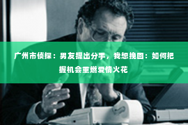 广州市侦探：男友提出分手，我想挽回：如何把握机会重燃爱情火花
