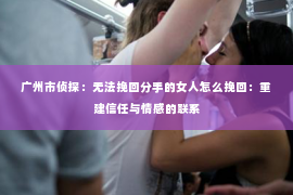 广州市侦探：无法挽回分手的女人怎么挽回：重建信任与情感的联系