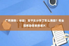 广州缘探：标题：双子女分手了怎么挽回？专业指南助你重燃爱火
