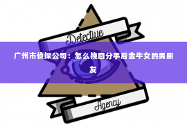 广州市侦探公司：怎么挽回分手后金牛女的男朋友