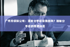 广州市侦探公司：渣男分手后会挽回吗？揭秘分手后的情感纠葛