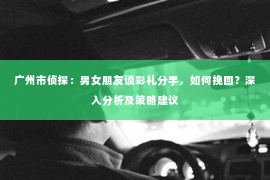广州市侦探：男女朋友谈彩礼分手，如何挽回？深入分析及策略建议