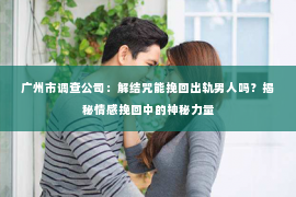 广州市调查公司：解结咒能挽回出轨男人吗？揭秘情感挽回中的神秘力量