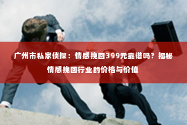 广州市私家侦探：情感挽回399元靠谱吗？揭秘情感挽回行业的价格与价值