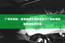 广州市侦探：情感挽回大师收费多少？揭秘挽回爱情的秘密价格