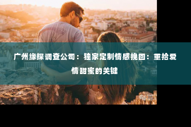 广州缘探调查公司：独家定制情感挽回：重拾爱情甜蜜的关键