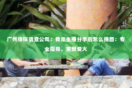 广州缘探调查公司：我是主播分手后怎么挽回：专业指导，重燃爱火