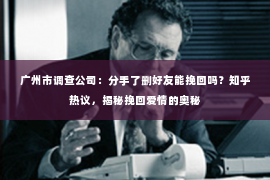 广州市调查公司：分手了删好友能挽回吗？知乎热议，揭秘挽回爱情的奥秘