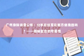 广州缘探调查公司：分手后经常见面方便挽回吗？——揭秘复合的可能性