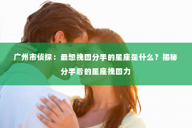 广州市侦探：最想挽回分手的星座是什么？揭秘分手后的星座挽回力