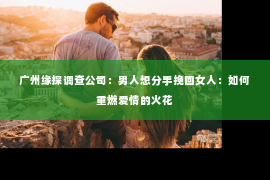 广州缘探调查公司：男人想分手挽回女人：如何重燃爱情的火花