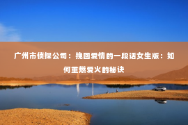 广州市侦探公司：挽回爱情的一段话女生版：如何重燃爱火的秘诀