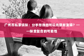 广州市私家侦探：分手想挽回可以先做朋友嘛？——探索复合的可能性