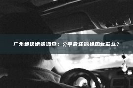 广州缘探婚姻调查：分手后还能挽回女友么？