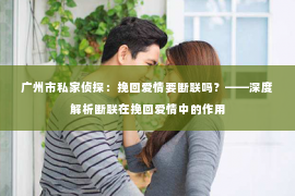 广州市私家侦探：挽回爱情要断联吗？——深度解析断联在挽回爱情中的作用