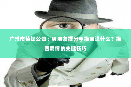 广州市侦探公司：男朋友提分手挽回说什么？挽回爱情的关键技巧