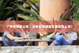 广州市侦探公司：分手后想挽回女友该怎么说？