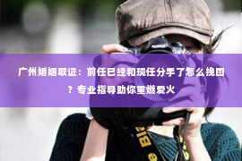 广州婚姻取证：前任已经和现任分手了怎么挽回？专业指导助你重燃爱火