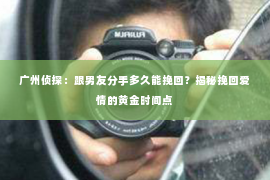 广州侦探：跟男友分手多久能挽回？揭秘挽回爱情的黄金时间点