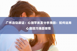 广州出轨取证：心理学男友分手挽回：如何运用心理技巧挽回爱情