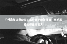 广州缘探调查公司：三种分手最好挽回：巧妙策略助你重燃爱火