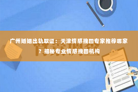 广州婚姻出轨取证：天津情感挽回专家推荐哪家？揭秘专业情感挽回机构