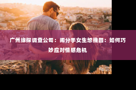 广州缘探调查公司：闹分手女生想挽回：如何巧妙应对情感危机