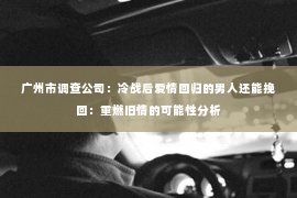 广州市调查公司：冷战后爱情回归的男人还能挽回：重燃旧情的可能性分析
