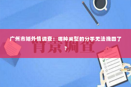 广州市婚外情调查：哪种类型的分手无法挽回了？