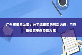 广州市调查公司：分手想挽回的感动说说：用真挚情感重燃爱情火花