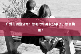 广州市调查公司：想和七年男友分手了，怎么挽回？