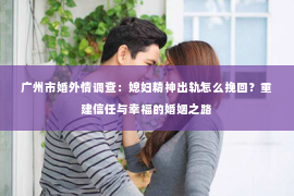 广州市婚外情调查：媳妇精神出轨怎么挽回？重建信任与幸福的婚姻之路