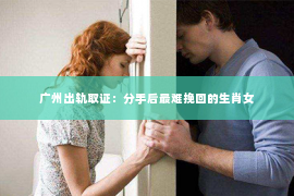广州出轨取证：分手后最难挽回的生肖女