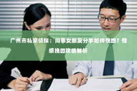 广州市私家侦探：同事女朋友分手如何挽回？情感挽回攻略解析